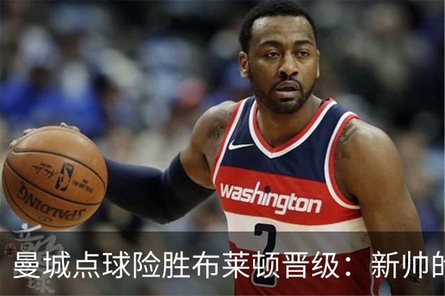 曼城点球险胜布莱顿晋级：新帅的测试与防线的挑战并存